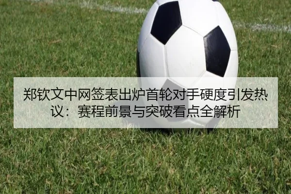 郑钦文中网签表出炉首轮对手硬度引发热议:赛程前景与突破看点全解析